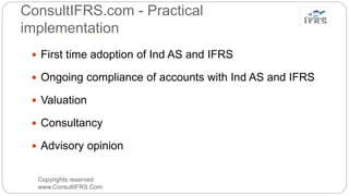 ConsultIFRS.com - Practical
implementation
Copyrights reserved
www.ConsultIFRS.Com
 First time adoption of Ind AS and IFRS
 Ongoing compliance of accounts with Ind AS and IFRS
 Valuation
 Consultancy
 Advisory opinion
 