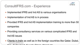 ConsultIFRS.com - Experience
Copyrights reserved
www.ConsultIFRS.Com
 Implemented IFRS and Ind AS to various organisations
 Implementation of Ind AS is in process
 Provided IFRS and Ind AS implementation training to more than 50
companies
 Providing consultancy services on various complicated IFRS and
Ind AS issues
 Clients in India as well as in the foreign countries like Qatar, Dubai,
 