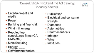ConsultIFRS- IFRS and Ind AS training
industry sectors
Copyrights reserved
www.ConsultIFRS.Com
 Entertainment and
media
 Power
 Banking and financial
 Wind mill energy
 Reputed top
consultancy firms (CA,
CMA etc.)
 Manufacturing
 Energy
 Government bodies
• Publication
• Electrical and consumer
lifestyle
• Diamonds
• Automobiles
• Pharmaceuticals
• Infotech
• Wine
• Institutes
 