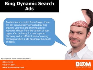 Bing Dynamic Search
Ads
https://help.bingads.microsoft.com/#apex/3/en/56794/-1
Another feature copied from Google, these
are ads automatically generated by Bing
crawling your site and showing ads for
keywords chosen from the content of your
pages. Can be handy for new keyword
discovery and an efficient way of running
campaigns when a site has many thousands
of pages.
 