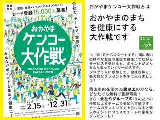 おかやまケンコー大作戦とは
おかやまのまち
を健康にする
大作戦です
2019年4月からスタートする、岡山市内
の様々なお店や施設で健康につながる
サービスを受けると、ポイントがどん
どんたまっていくサービスです。
プログラムに参加して、健康な体と、
魅力的なプレゼントを手に入れましょ
う！
岡山市内在住の35歳以上の方なら、
どなたでも無料で登録可能！
さらに会社やグループの10人以上の
仲間によるチームで参加も可能です！
チームのランキングで上位になると個
人ポイントにプラスでチームに豪華な
プレゼントも！
 