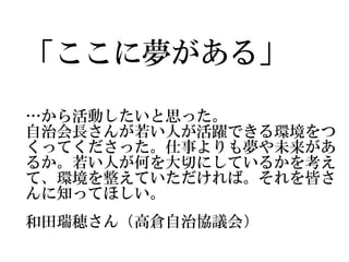 「ここに夢がある」
…から活動したいと思った。
自治会長さんが若い人が活躍できる環境をつ
くってくださった。仕事よりも夢や未来があ
るか。若い人が何を大切にしているかを考え
て、環境を整えていただければ。それを皆さ
んに知ってほしい。
和田瑞穂さん（高倉自治協議会）
 