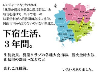 下宿生活、
３年間。
いろいろありました。
レンジャーになりたければ、
「林業か環境を勉強し環境省に。」と
助言を受けて、県下で唯一の
林業学科がある勝間田高校に進学。
岡山市内から知り合いのいない県北に、
生徒会長、農業クラブの各種大会出場、勝央金時太鼓、
山岳部の部長…などなど
あれこれ挑戦。
 