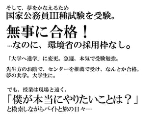 そして、夢をかなえるため
国家公務員III種試験を受験。
無事に合格！
…なのに、環境省の採用枠なし。
「大学へ進学」に変更。急遽、本気で受験勉強。
先生方のお陰で、センターを推薦で受け、なんとか合格。
夢の共学。大学生に。
でも、授業は現場と遠く、
「僕が本当にやりたいことは？」
と模索しながらバイトと旅の日々…
 