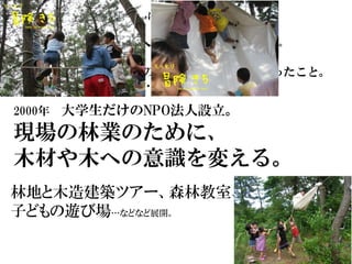 そんな時に仲良くなった人たちに、
「一緒にＮＰＯ法人らない？」と誘われる。
高校３年生の時に、中国のクブチ砂漠に植樹に行ったこと。
ＮＧＯの人々も思い出し…
2000年 大学生だけのNPO法人設立。
現場の林業のために、
木材や木への意識を変える。
林地と木造建築ツアー、森林教室、野外体験教室、
子どもの遊び場…などなど展開。
 
