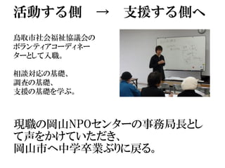 活動する側 → 支援する側へ
鳥取市社会福祉協議会の
ボランティアコーディネー
ターとして入職。
相談対応の基礎、
調査の基礎、
支援の基礎を学ぶ。
現職の岡山NPOセンターの事務局長とし
て声をかけていただき、
岡山市へ中学卒業ぶりに戻る。
 