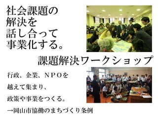 社会課題の
解決を
話し合って
事業化する。
行政、企業、ＮＰＯを
越えて集まり、
政策や事業をつくる。
→岡山市協働のまちづくり条例
課題解決ワークショップ
 