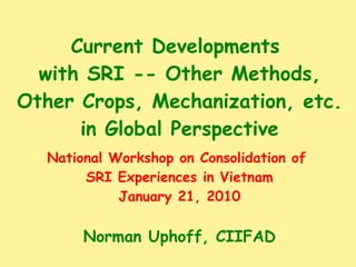 Current Developments  with SRI -- Other Methods, Other Crops, Mechanization, etc. in Global Perspective National Workshop on Consolidation of  SRI Experiences in Vietnam January 21, 2010 Norman Uphoff, CIIFAD 