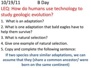 10/19/11         B Day
LEQ: How do humans use technology to
study geologic evolution?
1. What is an adaptation?
2. What is one adaptation that bald eagles have to
help them survive?
3. What is natural selection?
4. Give one example of natural selection.
5. Copy and complete the following sentence:
   If two species share similar adaptations, we can
 assume that they (share a common ancestor/ were
             born on the same continent)
 