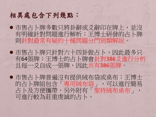  市售占卜牌多數只將卦辭或爻辭印在牌上，並沒 
有明確針對問題進行解析；王博士研發的占卜牌 
則針對最常有疑的十種問題分門別類解說。 
 市售占卜牌只針對六十四卦做占卜，因此最多只 
有64張牌；王博士的占卜牌會針對386爻進行分析 
且每一爻自成一張牌，因此共有386張牌。 
 市售占卜牌普遍沒有提供絨布袋或桌布；王博士 
的占卜牌組包含「專用絨布袋」，可以進行簡易 
占卜及方便攜帶，另外附有「聖持絨布桌布」， 
可進行較為莊重虔誠的占卜。 
 