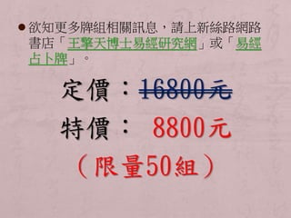  欲知更多牌組相關訊息，請上新絲路網路 
書店「王擎天博士易經研究網」或「易經 
占卜牌」。 
定價：16800元 
特價： 8800元 
（限量50組） 
 