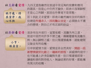 以爻辭看愛情：九四爻意指雖然在旅途中有足夠的旅費和應用 
的器具，但是心中仍然不愉快。即表示落葉歸根 
才是心之所歸，旅居在外畢竟不是常態。 
若卜到此爻求愛情，即表示雖然擁有良好的條件， 
但總是所遇非人，因而難以安定。必須捨去不適 
合的戀情，對自己才有正面的助益。 
以卦辭看愛情：旅卦有在外旅行、留置他鄉、流離失所之意， 
旅途中固然有許多不便之處，偶爾還會有流離失 
所、無以歸根之感。但只要謹慎處事，就能避開 
災險並有所收穫。 
引申到愛情方面，愛情並非全然美好，開啟一段 
新戀情就好比踏上一趟新的旅程，談感情的途中， 
也可能遇上許多阻礙與失意，但只要謹慎經營， 
謙遜和善的對待他人，無論結果的好壞，都能擁 
有莫大的收穫。 
旅于處，得 
其資斧，我 
心不快 
小亨， 
旅貞吉。 
 