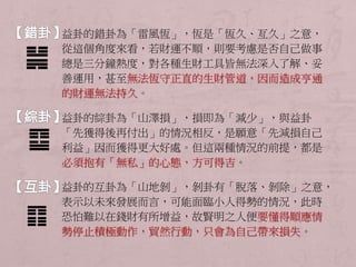 益卦的錯卦為「雷風恆」，恆是「恆久、亙久」之意， 
從這個角度來看，若財運不順，則要考慮是否自己做事 
總是三分鐘熱度，對各種生財工具皆無法深入了解、妥 
善運用，甚至無法恆守正直的生財管道，因而造成亨通 
的財運無法持久。 
益卦的綜卦為「山澤損」，損即為「減少」，與益卦 
「先獲得後再付出」的情況相反，是願意「先減損自己 
利益」因而獲得更大好處。但這兩種情況的前提，都是 
必須抱有「無私」的心態，方可得吉。 
益卦的互卦為「山地剝」，剝卦有「脫落、剝除」之意， 
表示以未來發展而言，可能面臨小人得勢的情況，此時 
恐怕難以在錢財有所增益，故賢明之人便要懂得順應情 
勢停止積極動作，貿然行動，只會為自己帶來損失。 
 