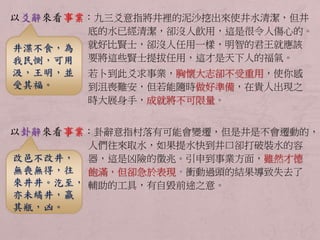 以爻辭來看事業：九三爻意指將井裡的泥沙挖出來使井水清潔，但井 
底的水已經清潔，卻沒人飲用，這是很令人傷心的。 
就好比賢士，卻沒人任用一樣，明智的君王就應該 
要將這些賢士提拔任用，這才是天下人的福氣。 
若卜到此爻求事業，胸懷大志卻不受重用，使你感 
到沮喪難安，但若能隨時做好準備，在貴人出現之 
時大展身手，成就將不可限量。 
以卦辭來看事業：卦辭意指村落有可能會變遷，但是井是不會遷動的， 
人們往來取水，如果提水快到井口卻打破裝水的容 
器，這是凶險的徵兆。引申到事業方面，雖然才德 
飽滿，但卻急於表現，衝動過頭的結果導致失去了 
輔助的工具，有自毀前途之意。 
井渫不食，為 
我民惻，可用 
汲，王明，並 
受其福。 
改邑不改井， 
無喪無得，往 
來井井。汔至， 
亦未繘井，羸 
其瓶，凶。 
 