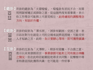 井卦的錯卦為「火雷噬嗑」，噬嗑卦有君民不合，而需 
用刑獄來矯正或排除之意。從這個角度來看事業，表示 
你工作理念可能與上司意見相左，此時適度的調整理念 
方向，有助於升遷。 
井卦的綜卦為「澤水困」，困卦有窮困、受困之意。表 
示站在對方也就是上司的立場來說將是困境，可能受到 
人才短缺之苦，此時，你只要靜心等待，即可獲得賞識。 
井卦的互卦為「火澤睽」，睽卦有背離、不合諧之意， 
表示以未來發展而言，事業發展可能和上司有貌合神離 
之情況，但在此時若能順從地尋求共同點，從摩擦中尋 
求和諧並因此獲得共識，也可能是一件好事。 
☲ 
☳ 
☱ 
☵ 
☲ 
☱ 
 