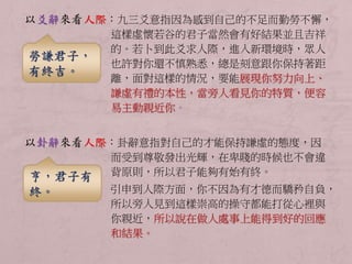 以爻辭來看人際：九三爻意指因為感到自己的不足而勤勞不懈， 
這樣虛懷若谷的君子當然會有好結果並且吉祥 
的。若卜到此爻求人際，進入新環境時，眾人 
也許對你還不慎熟悉，總是刻意跟你保持著距 
離，面對這樣的情況，要能展現你努力向上、 
謙虛有禮的本性，當旁人看見你的特質，便容 
易主動親近你。 
以卦辭來看人際：卦辭意指對自己的才能保持謙虛的態度，因 
而受到尊敬發出光輝，在卑賤的時候也不會違 
背原則，所以君子能夠有始有終。 
引申到人際方面，你不因為有才德而驕矜自負， 
所以旁人見到這樣崇高的操守都能打從心裡與 
你親近，所以說在做人處事上能得到好的回應 
和結果。 
勞謙君子， 
有終吉。 
亨，君子有 
終。 
 