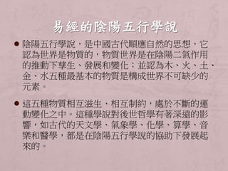  陰陽五行學說，是中國古代順應自然的思想，它 
認為世界是物質的，物質世界是在陰陽二氣作用 
的推動下孳生、發展和變化；並認為木、火、土、 
金、水五種最基本的物質是構成世界不可缺少的 
元素。 
 這五種物質相互滋生、相互制約，處於不斷的運 
動變化之中。這種學說對後世哲學有著深遠的影 
響，如古代的天文學、氣象學、化學、算學、音 
樂和醫學，都是在陰陽五行學說的協助下發展起 
來的。 
 