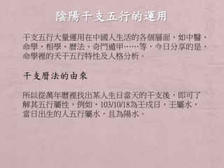 干支五行大量運用在中國人生活的各個層面，如中醫、 
命學、相學、曆法、奇門遁甲……等，今日分享的是， 
命學裡的天干五行特性及人格分析。 
干支曆法的由來 
所以從萬年曆裡找出某人生日當天的干支後，即可了 
解其五行屬性，例如，103/10/18為壬戍日，壬屬水， 
當日出生的人五行屬水，且為陽水。 
 