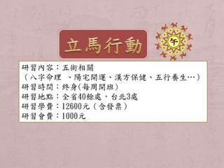 研習內容：五術相關 
（八字命理、陽宅開運、漢方保健、五行養生…） 
研習時間：終身(每周開班) 
研習地點：全省40餘處，台北3處 
研習學費：12600元（含發票） 
研習會費：1000元 
 