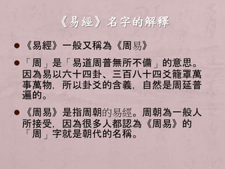  《易經》一般又稱為《周易》 
 「周」是「易道周普無所不備」的意思。 
因為易以六十四卦、三百八十四爻籠罩萬 
事萬物，所以卦爻的含義，自然是周延普 
遍的。 
 《周易》是指周朝的易經。周朝為一般人 
所接受，因為很多人都認為《周易》的 
「周」字就是朝代的名稱。 
 
