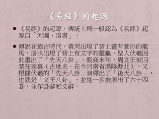  《易經》的起源，傳統上則一般認為《易經》起 
源自「河圖、洛書」。 
 傳說在遠古時代，黃河出現了背上畫有圖形的龍 
馬，洛水出現了背上有文字的靈龜，聖人伏羲因 
此畫出了「先天八卦」。殷商末年，周文王被囚 
禁在羑裏（古地名，在今河南省湯陰縣北），又 
根據伏羲的「先天八卦」演繹出了「後天八卦」， 
也就是「文王八卦」，並進一步推演出了六十四 
卦，並作卦辭和爻辭。 
 