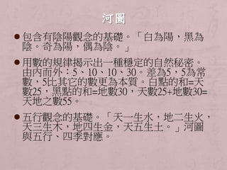  包含有陰陽觀念的基礎。「白為陽，黑為 
陰。奇為陽，偶為陰。」 
 用數的規律揭示出一種穩定的自然秘密。 
由內而外：5、10、10、30。差為5，5為常 
數，5比其它的數更為本質。白點的和=天 
數25，黑點的和=地數30，天數25+地數30= 
天地之數55。 
 五行觀念的基礎。「天一生水，地二生火， 
天三生木，地四生金，天五生土。」河圖 
與五行、四季對應。 
 
