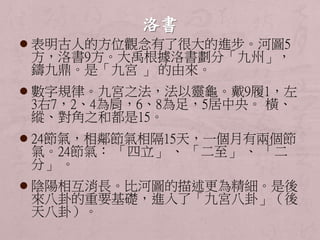  表明古人的方位觀念有了很大的進步。河圖5 
方，洛書9方。大禹根據洛書劃分「九州」， 
鑄九鼎。是「九宮」的由來。 
 數字規律。九宮之法，法以靈龜。戴9履1，左 
3右7，2、4為肩，6、8為足，5居中央。橫、 
縱、對角之和都是15。 
 24節氣，相鄰節氣相隔15天，一個月有兩個節 
氣。24節氣： 「四立」、「二至」、「二 
分」。 
 陰陽相互消長。比河圖的描述更為精細。是後 
來八卦的重要基礎，進入了「九宮八卦」（後 
天八卦）。 
 