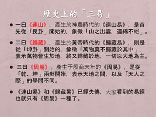  一曰《連山》，產生於神農時代的《連山易》，是首 
先從「艮卦」開始的，象徵「山之出雲，連綿不絕」。 
 二曰《歸藏》，產生於黃帝時代的《歸藏易》，則是 
從「坤卦」開始的，象徵「萬物莫不歸藏於其中」， 
表示萬物皆生於地，終又歸藏於地，一切以大地為主。 
 三曰《周易》，產生于殷商末年的《周易》，是從 
「乾、坤」兩卦開始，表示天地之間，以及「天人之 
際」的學問不同。 
 《連山易》和《歸藏易》已經失傳，大家看到的易經 
也就只有《周易》一種了。 
 