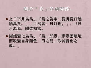  上日下月為易。「易之為字，從月從日陰 
陽具矣。」、「易者，日月也。」、「日 
月為易，剛柔相當。 
 蜥蜴變化為易。「易，即蜴。蜥蜴因壞境 
而改變自身顏色，曰之易，取其變化之 
義。」 
 