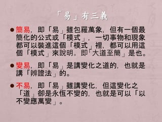  簡易，即「易」雖包羅萬象，但有一個最 
簡化的公式或「模式」，一切事物和現象 
都可以裝進這個「模式」裡，都可以用這 
個「模式」來說明。即「大道至簡」是也。 
 變易，即「易」是講變化之道的，也就是 
講「辨證法」的。 
 不易，即「易」雖講變化，但這變化之 
「道」卻是永恆不變的，也就是可以「以 
不變應萬變」。 
 