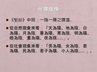  《繫辭》中說：一陰一陽之謂道。 
 從自然現象來看：「天為陽、地為陰，日 
為陽、月為陰，暑為陽、寒為陰，明為陽、 
暗為陰，晝為陽、夜為陰……」。 
 從社會現象來看：「男為陽，女為陰，君 
為陽，民為陰，君子為陽，小人為陰…… 」。 
 