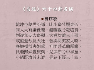  卦序歌 
乾坤屯蒙需訟師，比小畜兮履泰否。 
同人大有謙豫隨，蠱臨觀兮噬嗑賁。 
剝複無妄大畜頤，大過坎離三十備。 
咸恒遯兮及大壯，晉與明夷家人睽。 
蹇解損益夬姤萃，升困井革鼎震繼。 
艮漸歸妹豐旅巽，兌渙節兮中孚至。 
小過既濟兼未濟，是為下經三十四。 
 