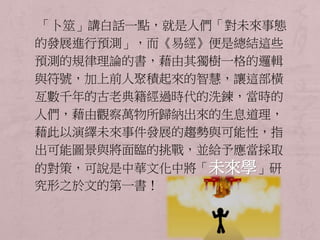 「卜筮」講白話一點，就是人們「對未來事態 
的發展進行預測」，而《易經》便是總結這些 
預測的規律理論的書，藉由其獨樹一格的邏輯 
與符號，加上前人聚積起來的智慧，讓這部橫 
亙數千年的古老典籍經過時代的洗鍊，當時的 
人們，藉由觀察萬物所歸納出來的生息道理， 
藉此以演繹未來事件發展的趨勢與可能性，指 
出可能圖景與將面臨的挑戰，並給予應當採取 
的對策，可說是中華文化中將「未來學」研 
究形之於文的第一書！ 
 