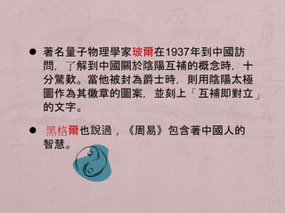  著名量子物理學家玻爾在1937年到中國訪 
問，了解到中國關於陰陽互補的概念時，十 
分驚歎。當他被封為爵士時，則用陰陽太極 
圖作為其徽章的圖案，並刻上「互補即對立」 
的文字。 
 黑格爾也說過，《周易》包含著中國人的 
智慧。 
 