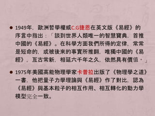  1949年，歐洲哲學權威C.G捷恩在英文版《易經》的 
序言中指出：「談到世界人類唯一的智慧寶典，首推 
中國的《易經》。在科學方面我們所得的定律，常常 
是短命的，或被後來的事實所推翻，唯獨中國的《易 
經》，亙古常新，相延六千年之久，依然具有價值。」 
 1975年美國高能物理學家卡普拉出版了《物理學之道》 
一書，他把量子力學理論與《易經》作了對比，認為 
《易經》與基本粒子的相互作用、相互轉化的動力學 
模型完全一致。 
 