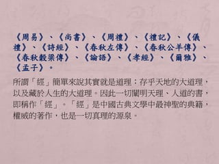 《周易》、《尚書》、《周禮》、《禮記》、《儀 
禮》、《詩經》、《春秋左傳》、《春秋公羊傳》、 
《春秋穀梁傳》、《論語》、《孝經》、《爾雅》、 
《孟子》。 
所謂「經」簡單來說其實就是道理；存乎天地的大道理， 
以及藏於人生的大道理。因此一切闡明天理、人道的書， 
即稱作「經」。「經」是中國古典文學中最神聖的典籍， 
權威的著作，也是一切真理的源泉。 
 