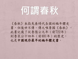 《春秋》本指先秦時代各國的編年體史 
書，但後世不傳。傳之唯魯國《春秋》。 
此書記載了從魯隱公元年（前722年） 
到魯哀公十四年（前481年）的歷史， 
也是中國現存最早的編年體史書。 
 