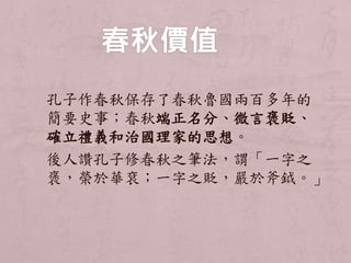 孔子作春秋保存了春秋魯國兩百多年的 
簡要史事；春秋端正名分、微言褒貶、 
確立禮義和治國理家的思想。 
後人讚孔子修春秋之筆法，謂「一字之 
褒，榮於華袞；一字之貶，嚴於斧鉞。」 
 