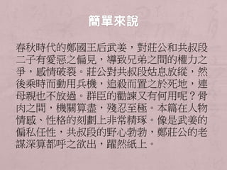春秋時代的鄭國王后武姜，對莊公和共叔段 
二子有愛惡之偏見，導致兄弟之間的權力之 
爭，感情破裂。莊公對共叔段姑息放縱，然 
後乘時而動用兵機，追殺而置之於死地，連 
母親也不放過。群臣的勸諫又有何用呢？骨 
肉之間，機關算盡，殘忍至極。本篇在人物 
情感、性格的刻劃上非常精琢。像是武姜的 
偏私任性，共叔段的野心勃勃，鄭莊公的老 
謀深算都呼之欲出，躍然紙上。 
 
