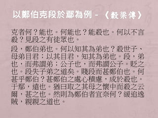 克者何？能也。何能也？能殺也。何以不言 
殺？見段之有徒眾也。 
段，鄭伯弟也。何以知其為弟也？殺世子、 
母弟目君；以其目君，知其為弟也。段，弟 
也，而弗謂弟；公子也，而弗謂公子。貶之 
也。段失子弟之道矣。賤段而甚鄭伯也。何 
甚乎鄭伯？甚鄭伯之處心積慮，成於殺也。 
于鄢，遠也。猶曰取之其母之懷中而殺之云 
爾，甚之也。然則為鄭伯者宜奈何？緩追逸 
賊，親親之道也。 
 