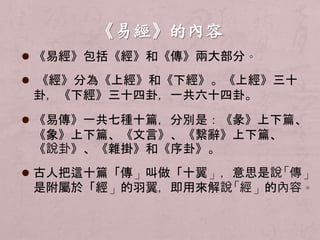  《易經》包括《經》和《傳》兩大部分。 
 《經》分為《上經》和《下經》。《上經》三十 
卦，《下經》三十四卦，一共六十四卦。 
 《易傳》一共七種十篇，分別是：《彖》上下篇、 
《象》上下篇、《文言》、《繫辭》上下篇、 
《說卦》、《雜掛》和《序卦》。 
 古人把這十篇「傳」叫做「十翼」，意思是說「傳」 
是附屬於「經」的羽翼，即用來解說「經」的內容。 
 