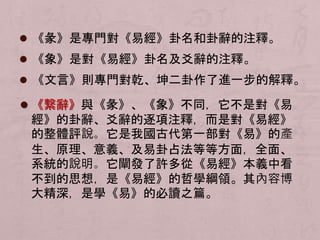  《彖》是專門對《易經》卦名和卦辭的注釋。 
 《象》是對《易經》卦名及爻辭的注釋。 
 《文言》則專門對乾、坤二卦作了進一步的解釋。 
 《繫辭》與《彖》、《象》不同，它不是對《易 
經》的卦辭、爻辭的逐項注釋，而是對《易經》 
的整體評說。它是我國古代第一部對《易》的產 
生、原理、意義、及易卦占法等等方面，全面、 
系統的說明。它闡發了許多從《易經》本義中看 
不到的思想，是《易經》的哲學綱領。其內容博 
大精深，是學《易》的必讀之篇。 
 