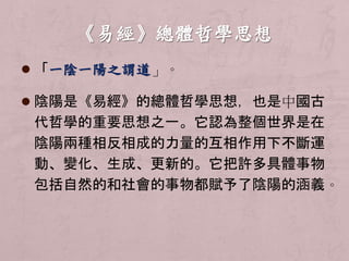  「一陰一陽之謂道」。 
 陰陽是《易經》的總體哲學思想，也是中國古 
代哲學的重要思想之一。它認為整個世界是在 
陰陽兩種相反相成的力量的互相作用下不斷運 
動、變化、生成、更新的。它把許多具體事物 
包括自然的和社會的事物都賦予了陰陽的涵義。 
 