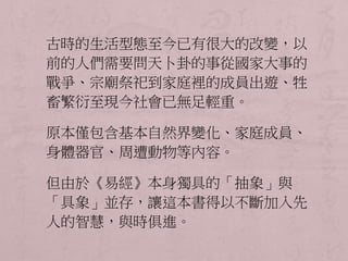 古時的生活型態至今已有很大的改變，以 
前的人們需要問天卜卦的事從國家大事的 
戰爭、宗廟祭祀到家庭裡的成員出遊、牲 
畜繁衍至現今社會已無足輕重。 
原本僅包含基本自然界變化、家庭成員、 
身體器官、周遭動物等內容。 
但由於《易經》本身獨具的「抽象」與 
「具象」並存，讓這本書得以不斷加入先 
人的智慧，與時俱進。 
 