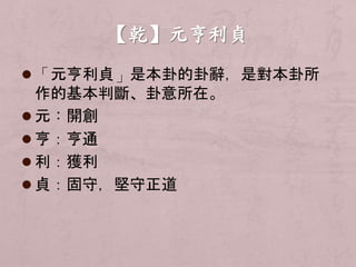  「元亨利貞」是本卦的卦辭，是對本卦所 
作的基本判斷、卦意所在。 
 元：開創 
 亨：亨通 
 利：獲利 
 貞：固守，堅守正道 
 