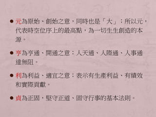  元為原始、創始之意，同時也是「大」；所以元， 
代表時空位序上的最高點，為一切生生創造的本 
源。 
 亨為亨通、開通之意；人天通、人際通、人事通 
達無阻。 
 利為利益、適宜之意；表示有生產利益、有績效 
和實際貢獻。 
 貞為正固，堅守正道、固守行事的基本法則。 
 