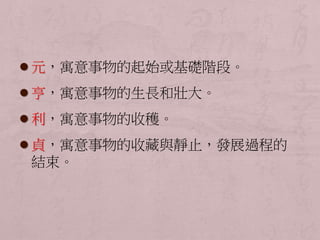  元，寓意事物的起始或基礎階段。 
 亨，寓意事物的生長和壯大。 
 利，寓意事物的收穫。 
 貞，寓意事物的收藏與靜止，發展過程的 
結束。 
 
