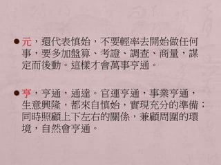 元，還代表慎始，不要輕率去開始做任何 
事，要多加盤算、考證、調查、商量，謀 
定而後動。這樣才會萬事亨通。 
 亨，亨通，通達。官運亨通，事業亨通， 
生意興隆，都來自慎始，實現充分的準備； 
同時照顧上下左右的關係，兼顧周圍的環 
境，自然會亨通。 
 