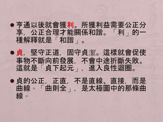  亨通以後就會獲利。所獲利益需要公正分 
享，公正合理才能關係和諧。「利」的一 
種解釋就是「和諧」。 
 貞，堅守正道，固守貞潔。這樣就會促使 
事物不斷向前發展，不會中途折斷失敗。 
這就是「貞下起元」，進入良性迴圈。 
 貞的公正，正直，不是直線、直接，而是 
曲線。「曲則全」，是太極圖中的那條曲 
線。 
 