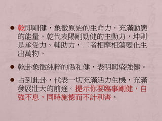  乾即剛健，象徵原始的生命力，充滿動態 
的能量。乾代表陽剛勁健的主動力，坤則 
是承受力、輔助力，二者相摩相蕩變化生 
出萬物。 
 乾卦象徵純粹的陽和健，表明興盛強健。 
 占到此卦，代表一切充滿活力生機，充滿 
發展壯大的前途。提示你要臨事剛健，自 
強不息，同時施德而不計利害。 
 